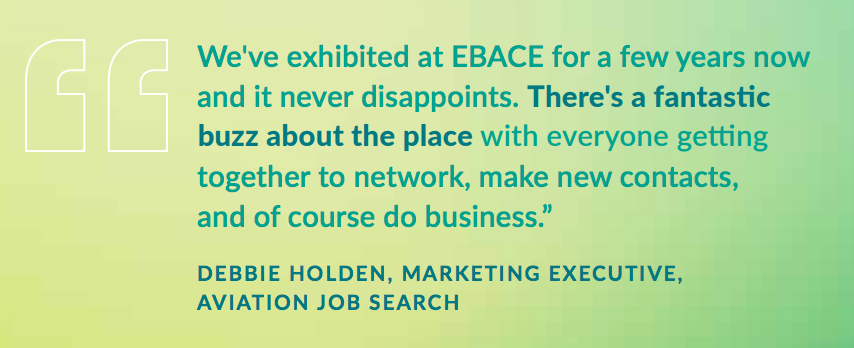 We've exhibited at EBACE for a few years now and it never disappoints. There's a fantastic buzz about the place with everyone getting together to network, make new contacts, and of course do business. - DEBBIE HOLDEN, MARKETING EXECUTIVE, AVIATION JOB SEARCH